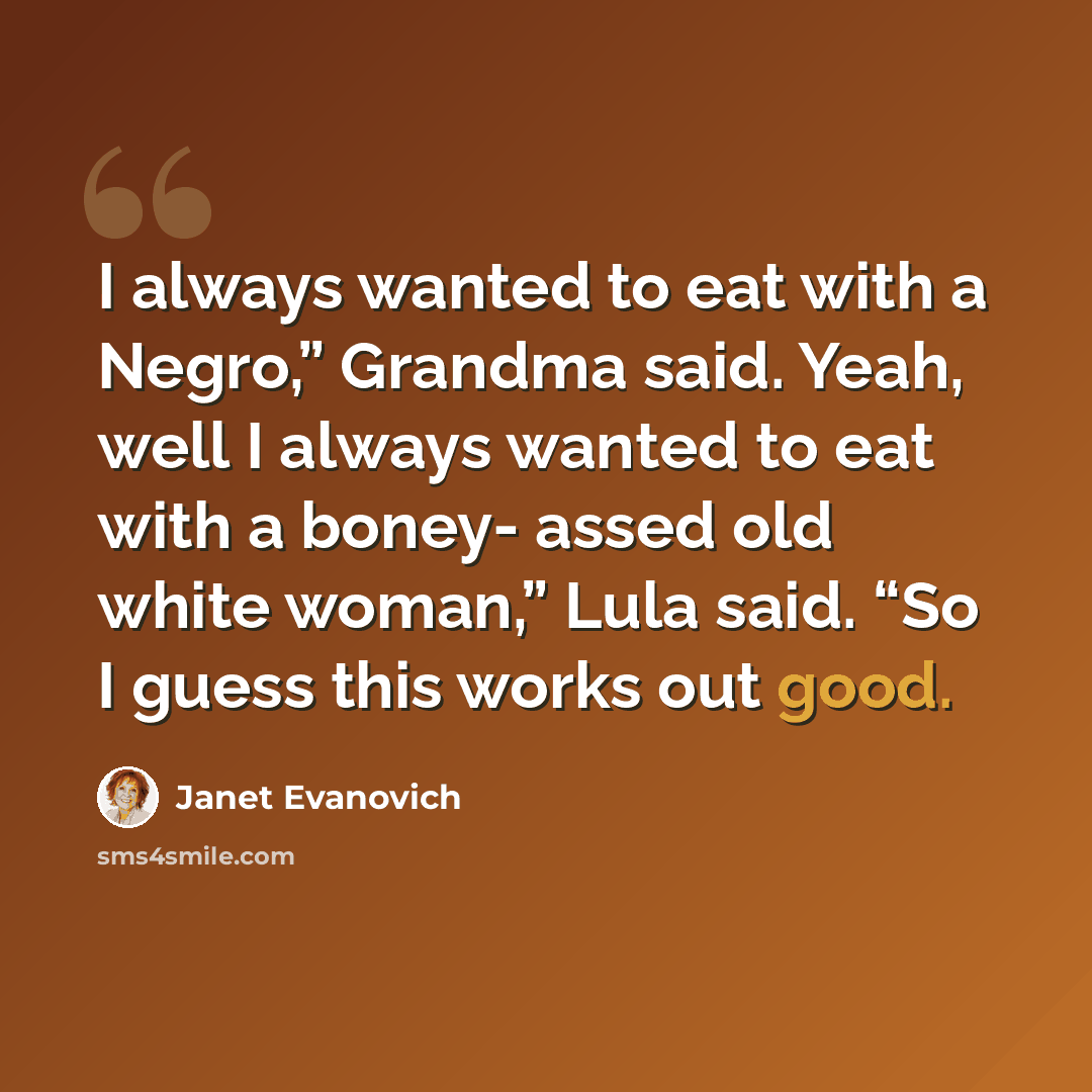 “I always wanted to eat with a Negro,” Grandma said. Yeah, well I always wanted to eat with a boney- assed old white woman,” Lula said. “So I guess this works out good.” quote by Janet Evanovich