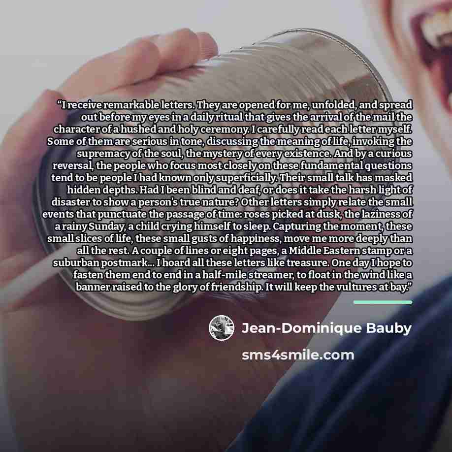 “I receive remarkable letters. They are opened for me, unfolded, and spread out before my eyes in a daily ritual that gives the arrival of the mail the character of a hushed and holy ceremony. I carefully read each letter myself. Some of them are serious in tone, discussing the meaning of life…” quote by Jean-Dominique Bauby
