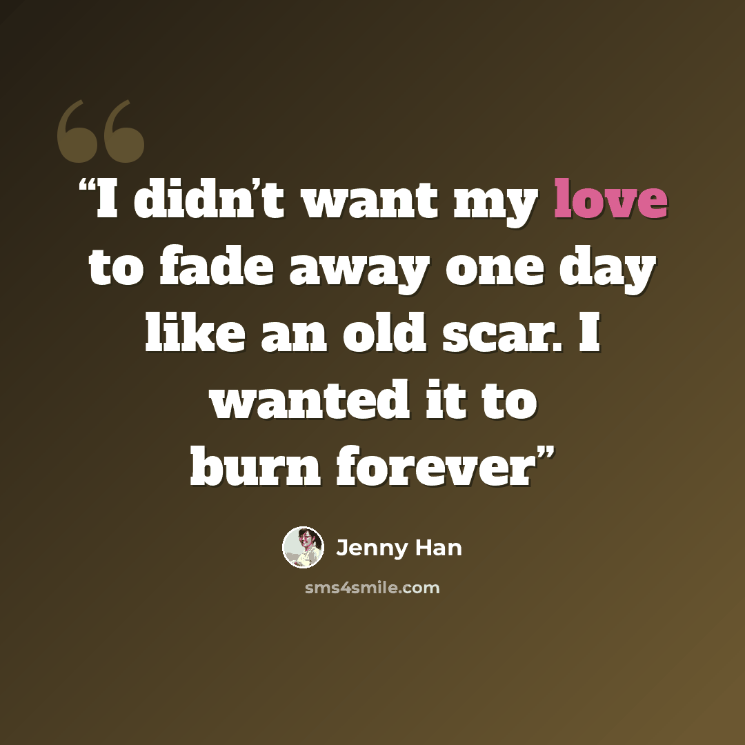 “I didn’t want my love to fade away one day like an old scar. I wanted it to burn forever” quote by Jenny Han