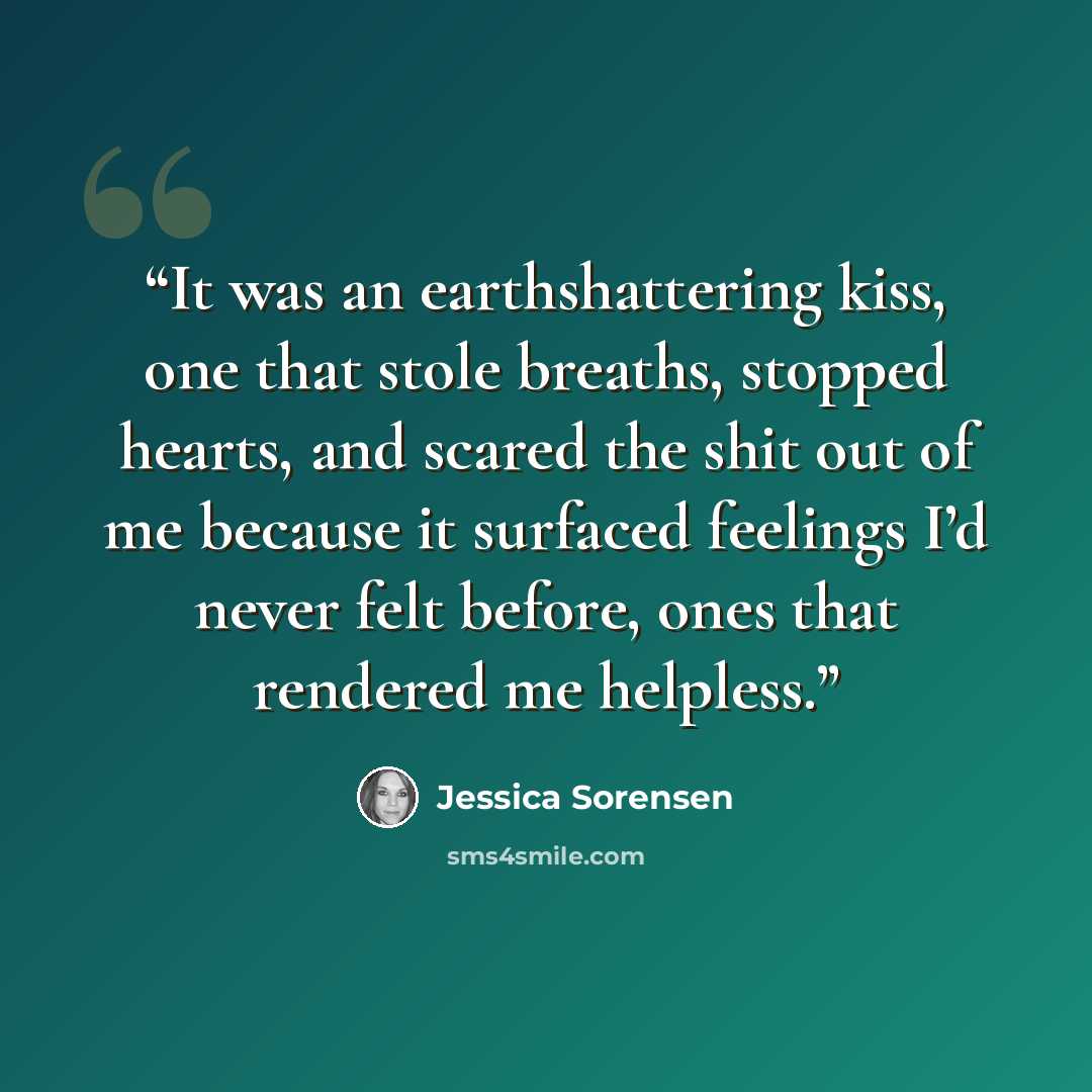 “It was an earthshattering kiss, one that stole breaths, stopped hearts, and scared the shit out of me because it surfaced feelings I’d never felt before, ones that rendered me helpless.” quote by Jessica Sorensen