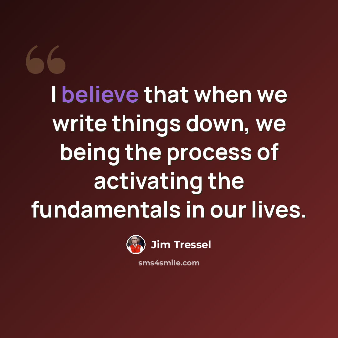 “I believe that when we write things down, we being the process of activating the fundamentals in our lives.” quote by Jim Tressel