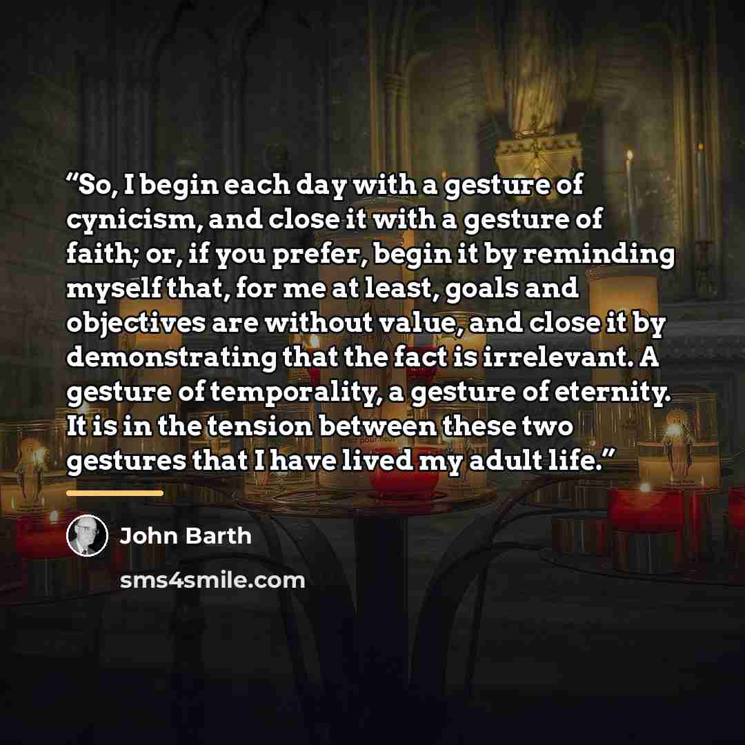 “So, I begin each day with a gesture of cynicism, and close it with a gesture of faith; or, if you prefer, begin it by reminding myself that, for me at least, goals and objectives are without value, and close it by demonstrating that the fact is irrelevant. A gesture of temporality, a gesture of…” quote by John Barth