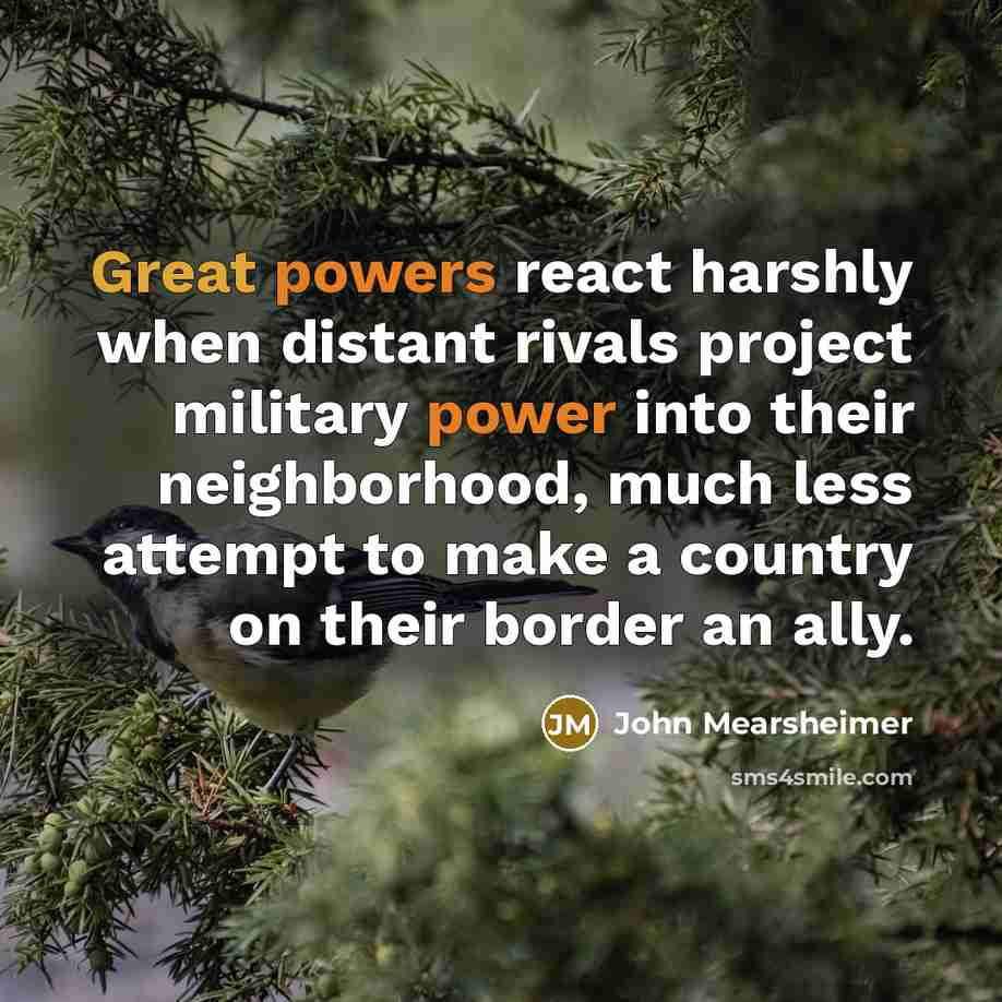 “Great powers react harshly when distant rivals project military power into their neighborhood, much less attempt to make a country on their border an ally.” quote by John Mearsheimer