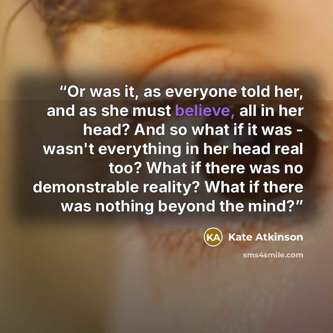 “Or was it, as everyone told her, and as she must believe, all in her head? And so what if it was - wasn't everything in her head real too? What if there was no demonstrable reality? What if there was nothing beyond the mind?” quote by Kate Atkinson