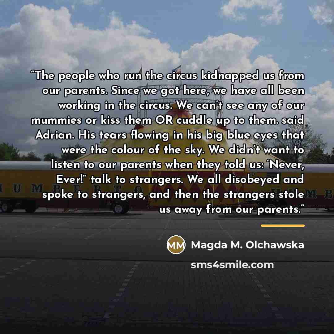 “The people who run the circus kidnapped us from our parents. Since we got here, we have all been working in the circus. We can’t see any of our mummies or kiss them OR cuddle up to them. said Adrian. His tears flowing in his big blue eyes that were the colour of the sky. We didn’t want to listen…” quote by Magda M. Olchawska