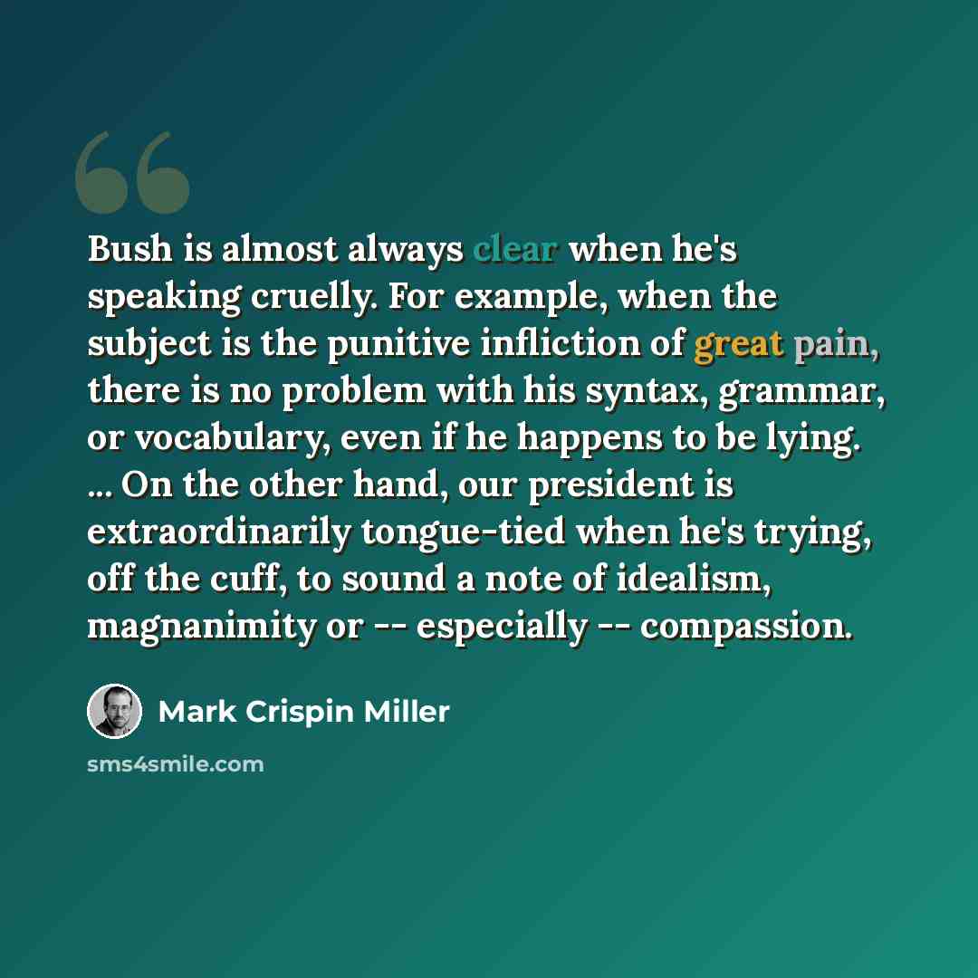 “Bush is almost always clear when he's speaking cruelly. For example, when the subject is the punitive infliction of great pain, there is no problem with his syntax, grammar, or vocabulary, even if he happens to be lying. ... On the other hand, our president is extraordinarily tongue-tied when he's…” quote by Mark Crispin Miller
