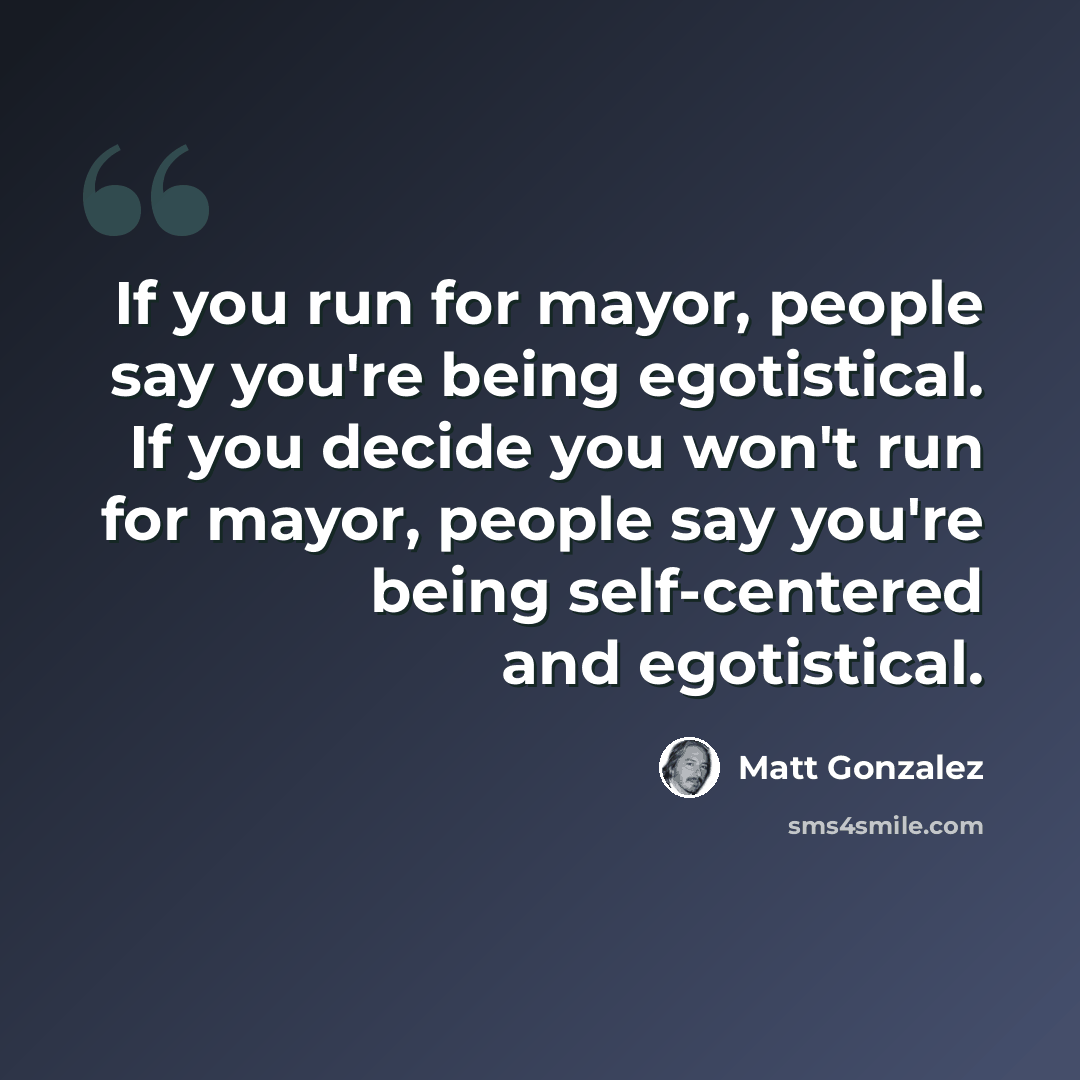 “If you run for mayor, people say you're being egotistical. If you decide you won't run for mayor, people say you're being self-centered and egotistical.” quote by Matt Gonzalez