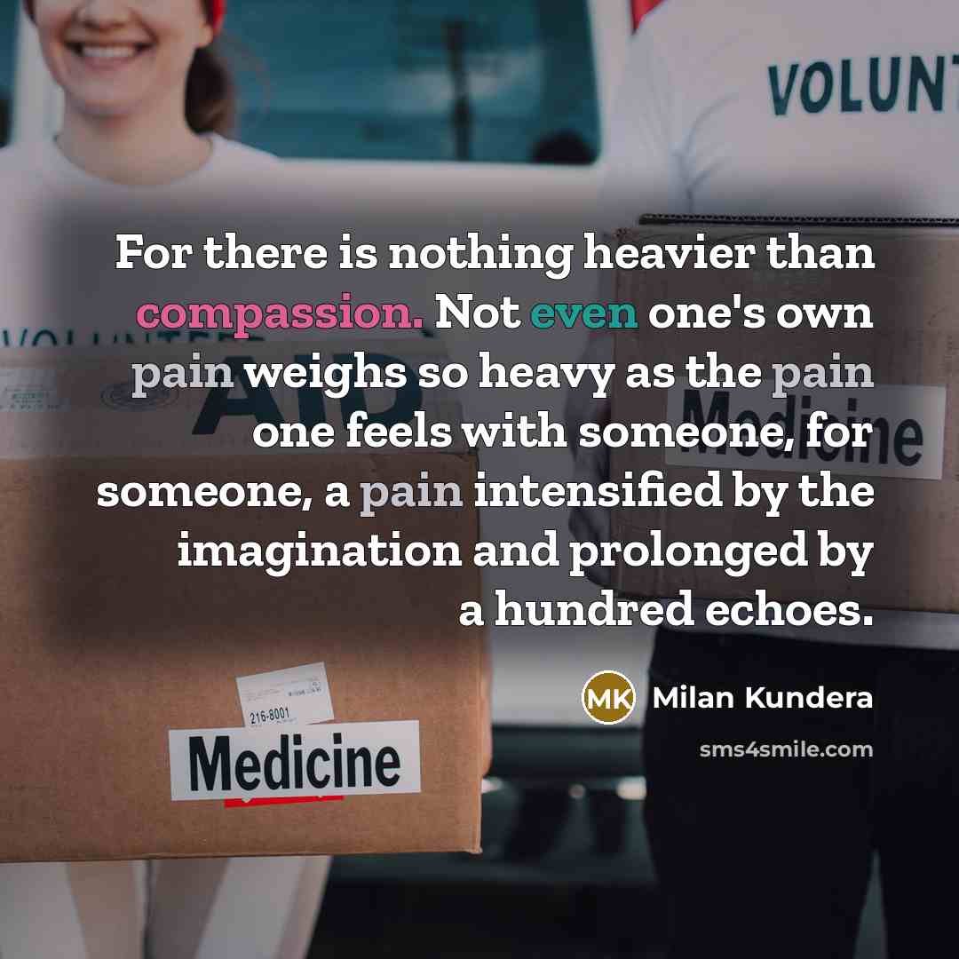 “For there is nothing heavier than compassion. Not even one's own pain weighs so heavy as the pain one feels with someone, for someone, a pain intensified by the imagination and prolonged by a hundred echoes.” quote by Milan Kundera