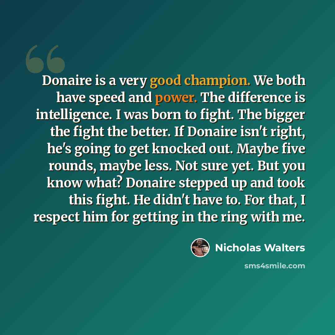 “Donaire is a very good champion. We both have speed and power. The difference is intelligence. I was born to fight. The bigger the fight the better. If Donaire isn't right, he's going to get knocked out. Maybe five rounds, maybe less. Not sure yet. But you know what? Donaire stepped up and took…” quote by Nicholas Walters