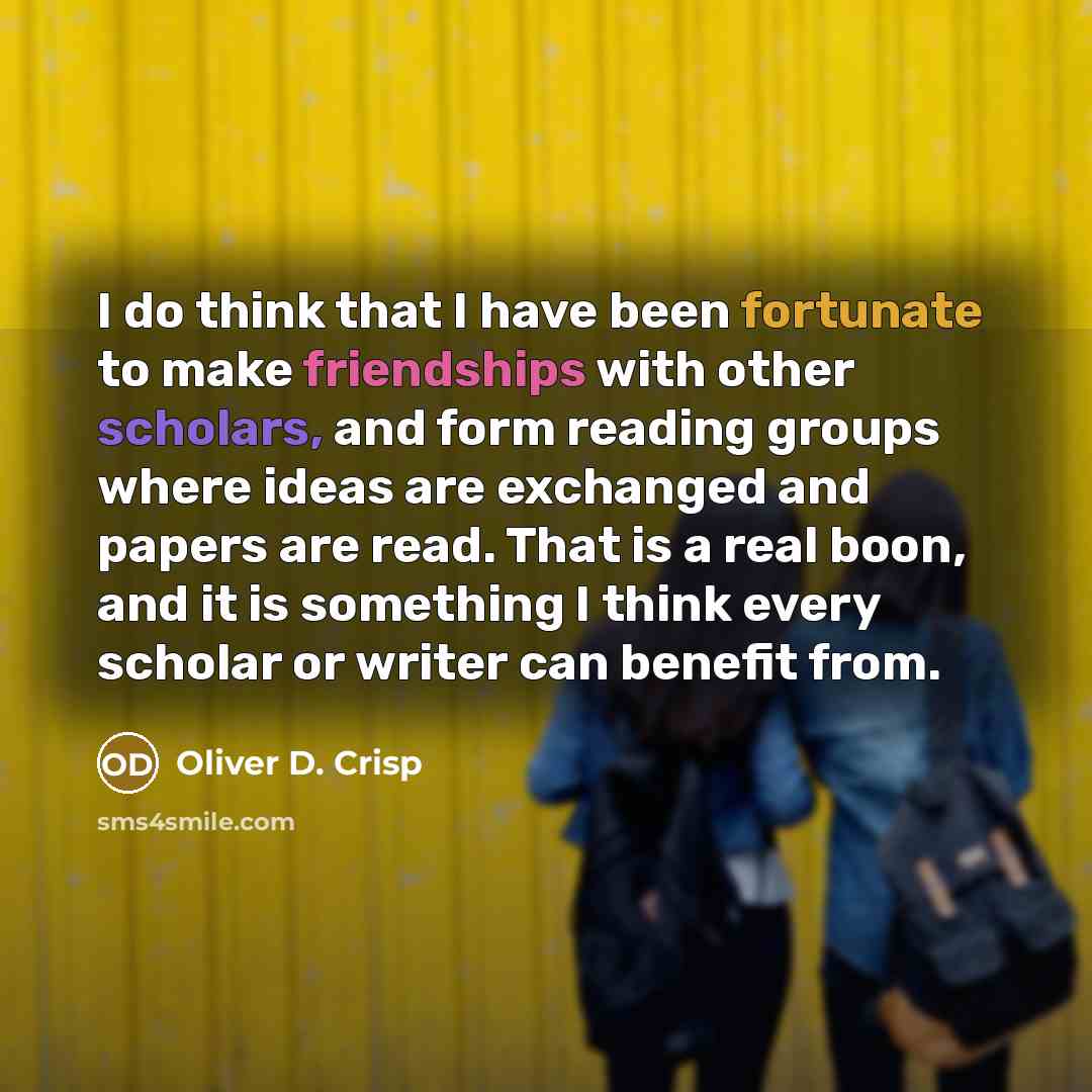 “I do think that I have been fortunate to make friendships with other scholars, and form reading groups where ideas are exchanged and papers are read. That is a real boon, and it is something I think every scholar or writer can benefit from.” quote by Oliver D. Crisp