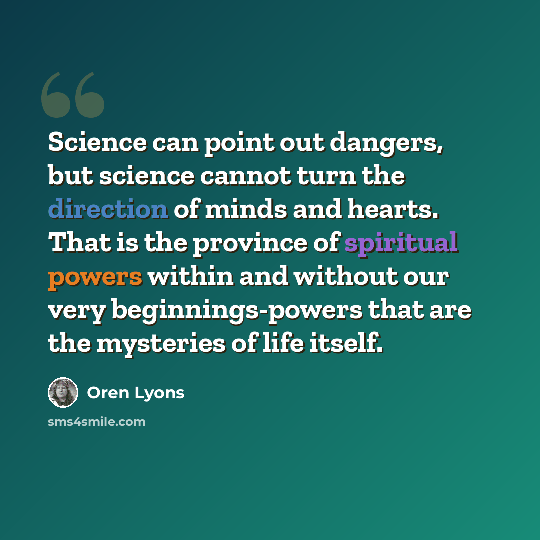 “Science can point out dangers, but science cannot turn the direction of minds and hearts. That is the province of spiritual powers within and without our very beginnings-powers that are the mysteries of life itself.” quote by Oren Lyons