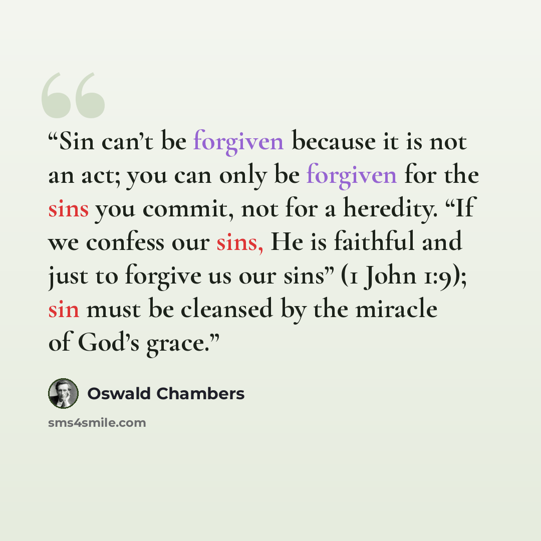 “Sin can’t be forgiven because it is not an act; you can only be forgiven for the sins you commit, not for a heredity. “If we confess our sins, He is faithful and just to forgive us our sins” (1 John 1:9); sin must be cleansed by the miracle of God’s grace.” quote by Oswald Chambers
