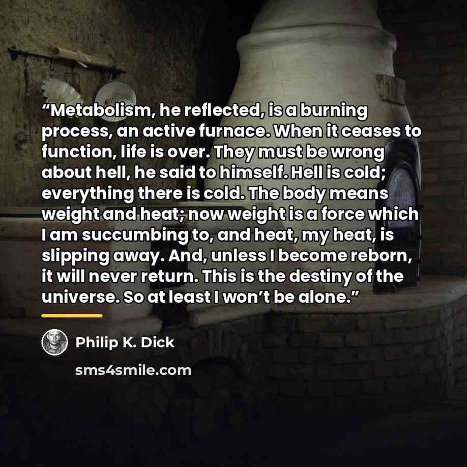 “Metabolism, he reflected, is a burning process, an active furnace. When it ceases to function, life is over. They must be wrong about hell, he said to himself. Hell is cold; everything there is cold. The body means weight and heat; now weight is a force which I am succumbing to, and heat, my heat…” quote by Philip K. Dick