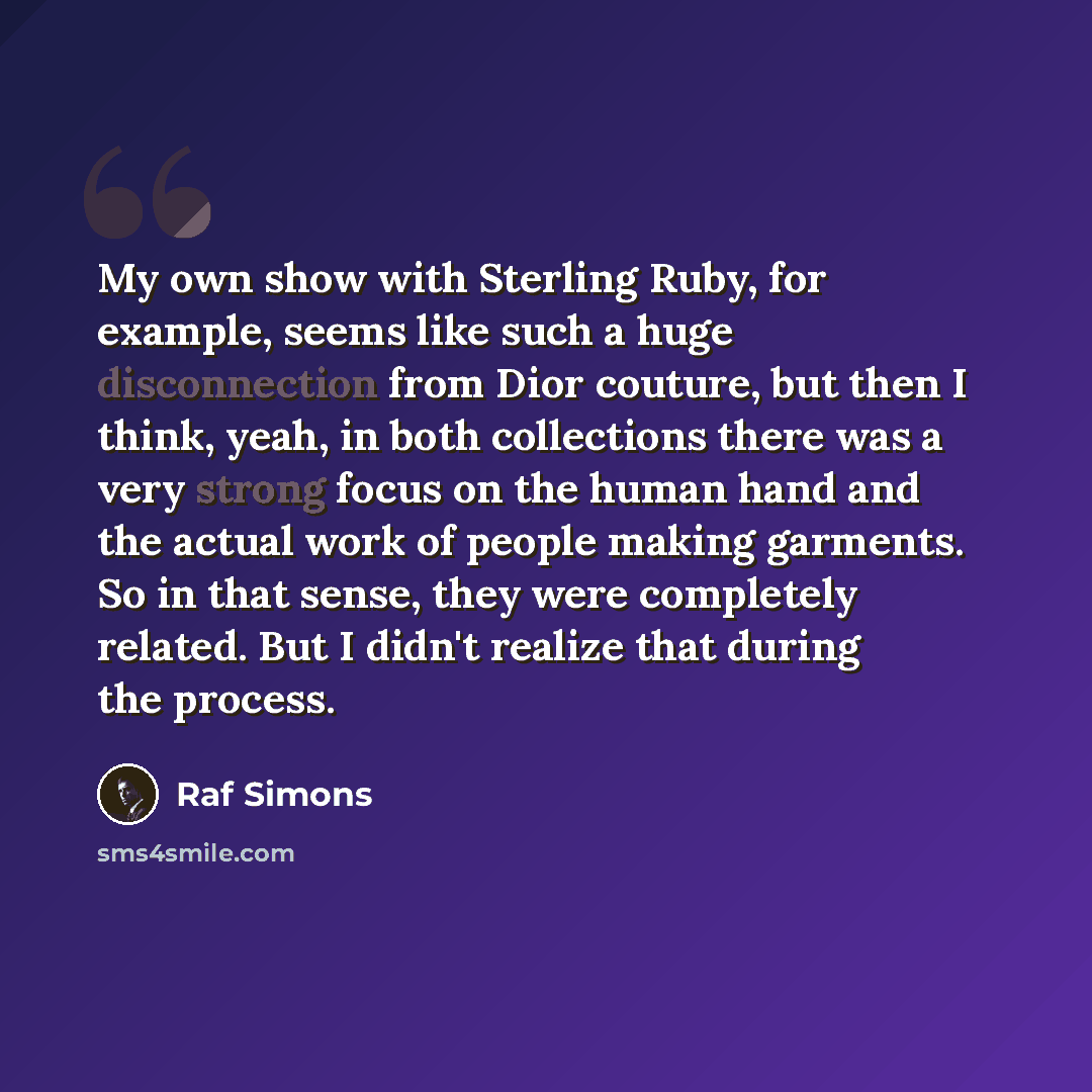 “My own show with Sterling Ruby, for example, seems like such a huge disconnection from Dior couture, but then I think, yeah, in both collections there was a very strong focus on the human hand and the actual work of people making garments. So in that sense, they were completely related. But I…” quote by Raf Simons