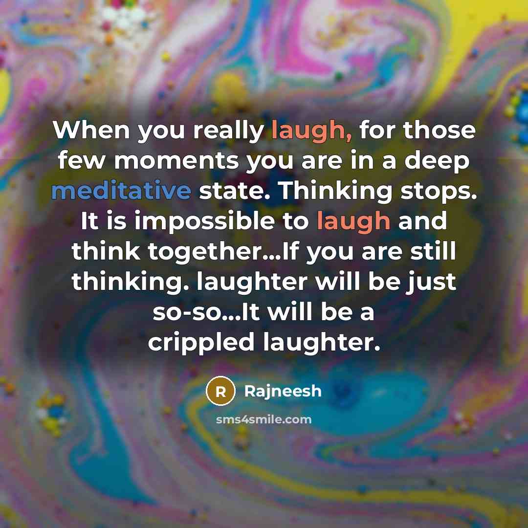 “When you really laugh, for those few moments you are in a deep meditative state. Thinking stops. It is impossible to laugh and think together...If you are still thinking. laughter will be just so-so...It will be a crippled laughter.” quote by Rajneesh