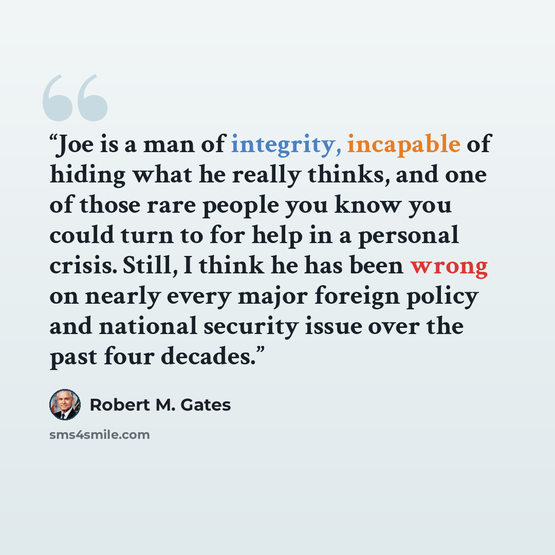 “Joe is a man of integrity, incapable of hiding what he really thinks, and one of those rare people you know you could turn to for help in a personal crisis. Still, I think he has been wrong on nearly every major foreign policy and national security issue over the past four decades.” quote by Robert M. Gates