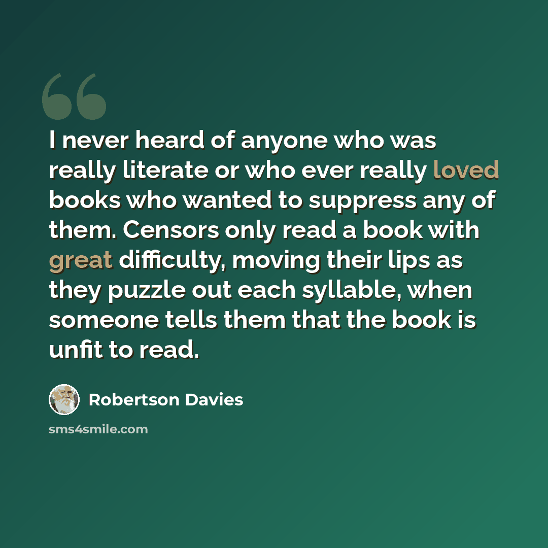 “I never heard of anyone who was really literate or who ever really loved books who wanted to suppress any of them. Censors only read a book with great difficulty, moving their lips as they puzzle out each syllable, when someone tells them that the book is unfit to read.” quote by Robertson Davies