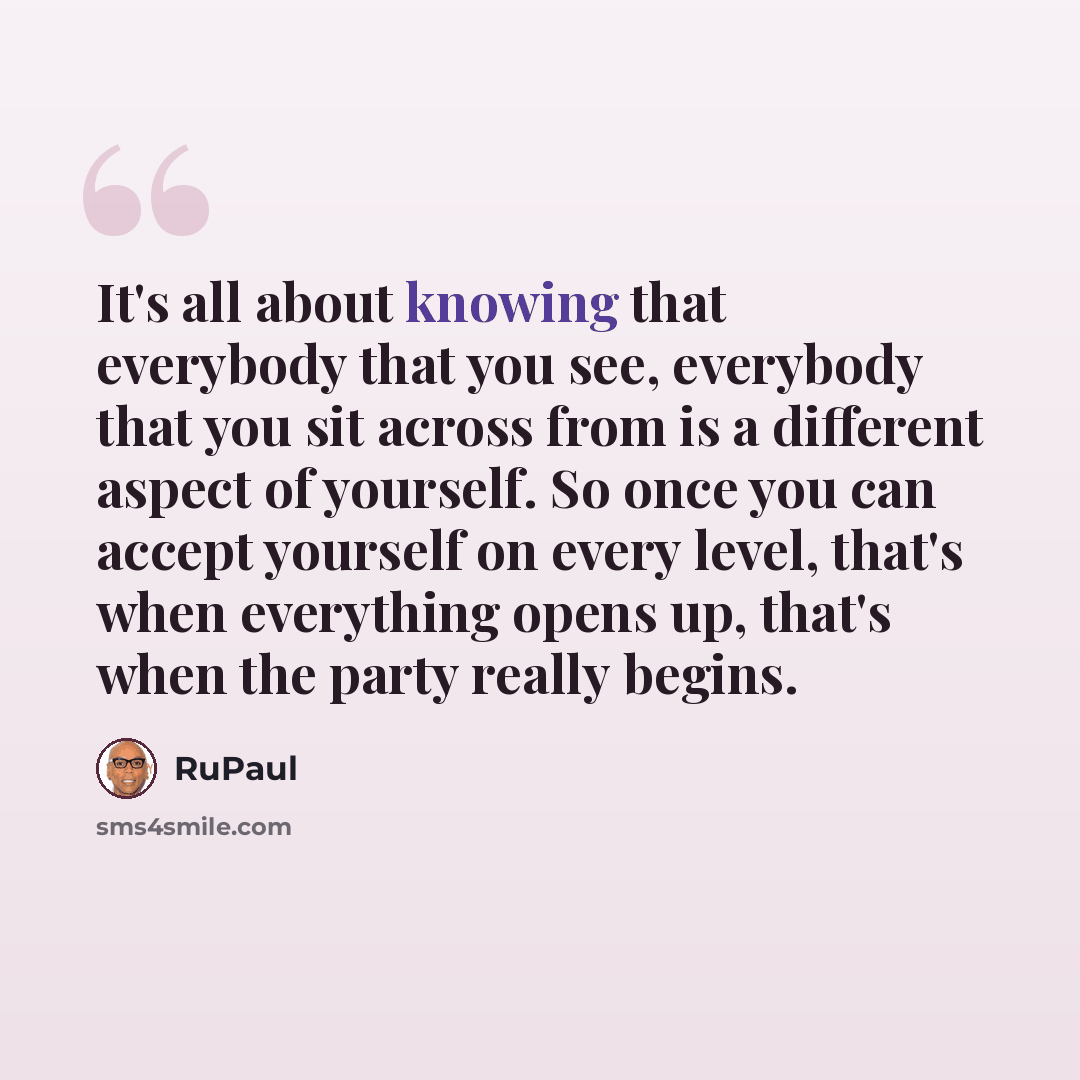 “It's all about knowing that everybody that you see, everybody that you sit across from is a different aspect of yourself. So once you can accept yourself on every level, that's when everything opens up, that's when the party really begins.” quote by RuPaul