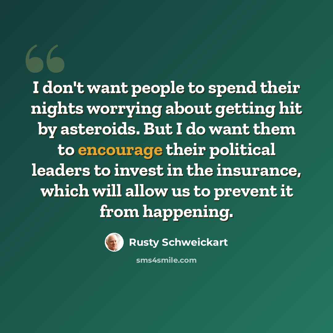 “I don't want people to spend their nights worrying about getting hit by asteroids. But I do want them to encourage their political leaders to invest in the insurance, which will allow us to prevent it from happening.” quote by Rusty Schweickart