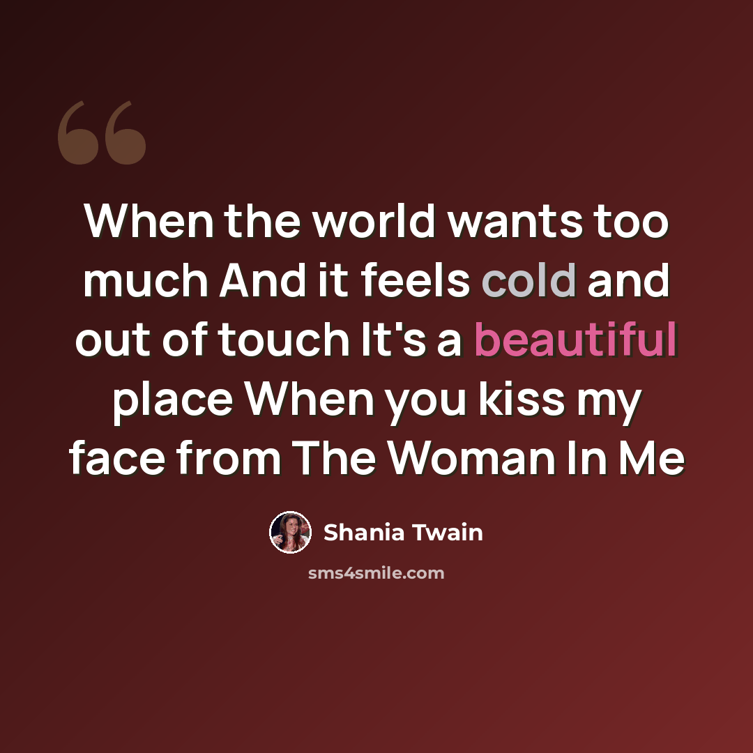 “When the world wants too much And it feels cold and out of touch It's a beautiful place When you kiss my face from The Woman In Me” quote by Shania Twain