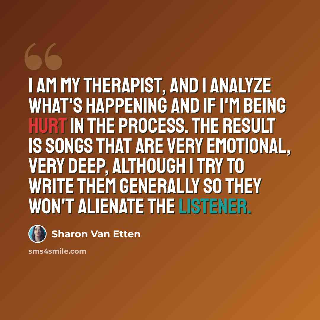 “I am my therapist, and I analyze what's happening and if I'm being hurt in the process. The result is songs that are very emotional, very deep, although I try to write them generally so they won't alienate the listener.” quote by Sharon Van Etten
