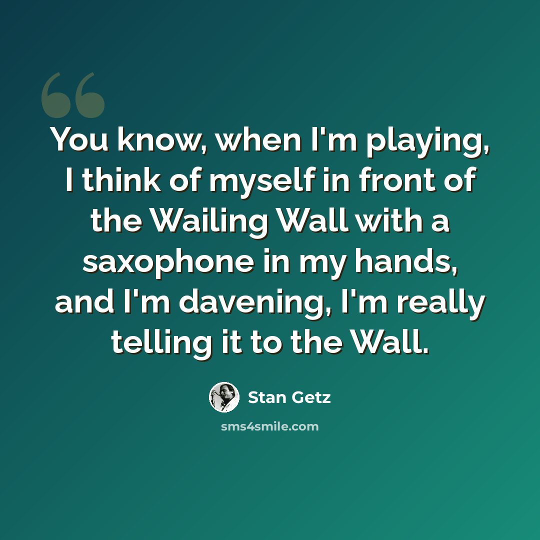 “You know, when I'm playing, I think of myself in front of the Wailing Wall with a saxophone in my hands, and I'm davening, I'm really telling it to the Wall.” quote by Stan Getz