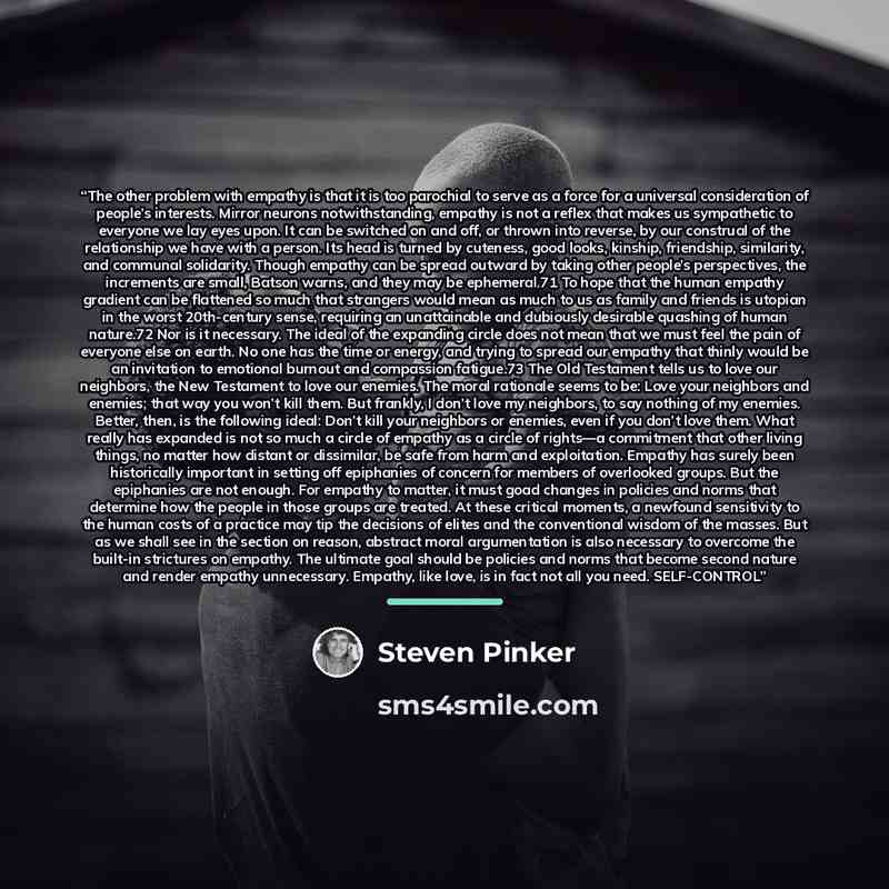 “The other problem with empathy is that it is too parochial to serve as a force for a universal consideration of people’s interests. Mirror neurons notwithstanding, empathy is not a reflex that makes us sympathetic to everyone we lay eyes upon. It can be switched on and off, or thrown into reverse…” quote by Steven Pinker
