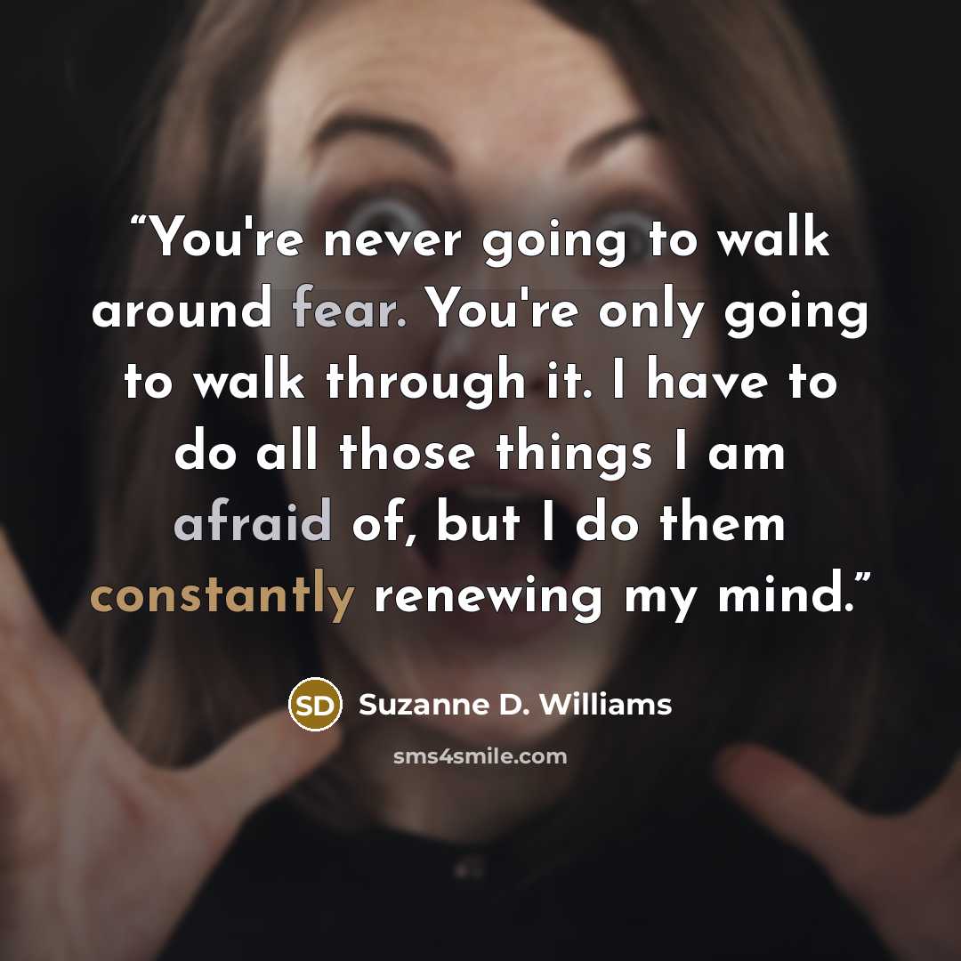 “You're never going to walk around fear. You're only going to walk through it. I have to do all those things I am afraid of, but I do them constantly renewing my mind.” quote by Suzanne D. Williams