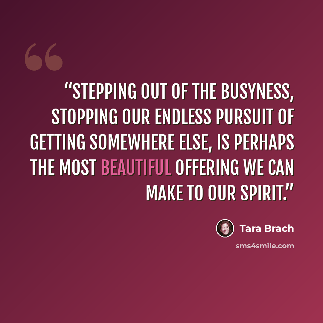 “Stepping out of the busyness, stopping our endless pursuit of getting somewhere else, is perhaps the most beautiful offering we can make to our spirit.” quote by Tara Brach