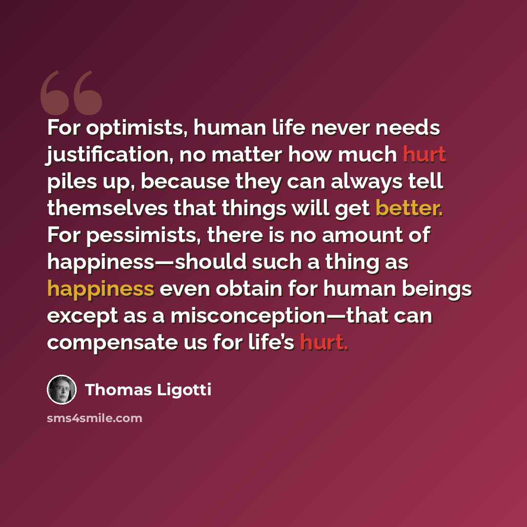 “For optimists, human life never needs justification, no matter how much hurt piles up, because they can always tell themselves that things will get better. For pessimists, there is no amount of happiness—should such a thing as happiness even obtain for human beings except as a misconception—that…” quote by Thomas Ligotti