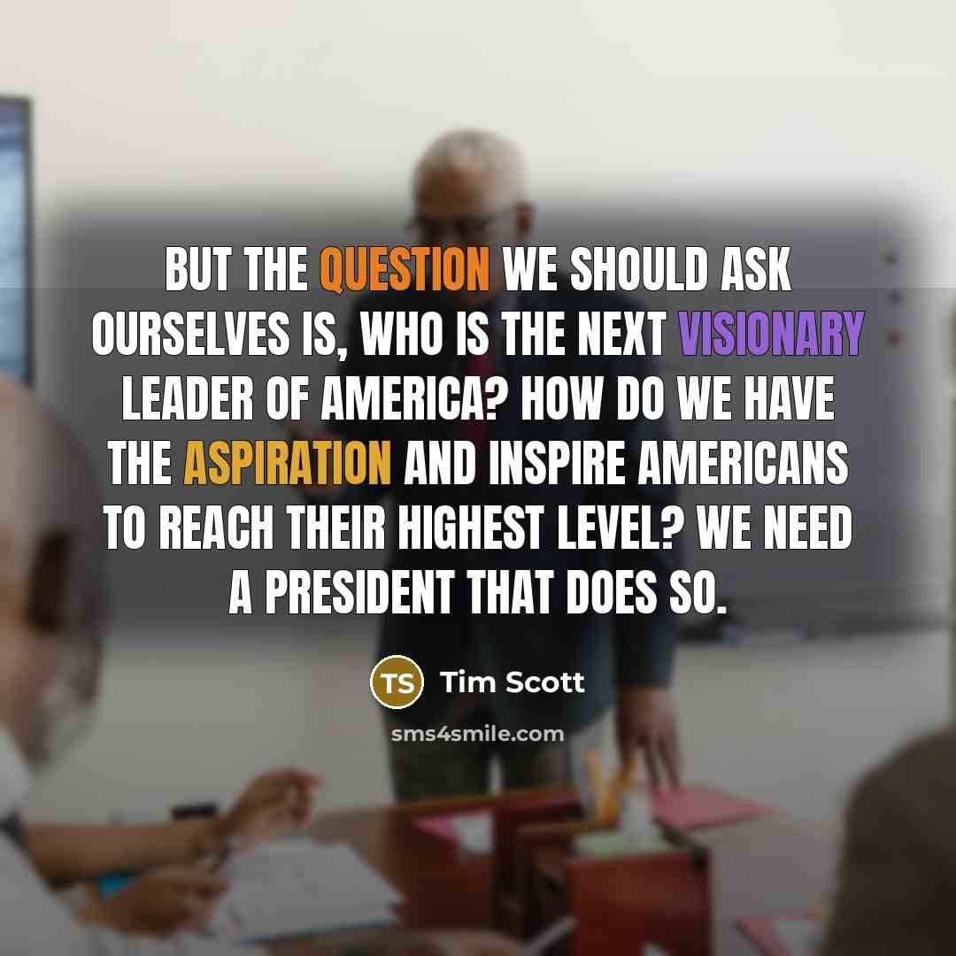 “But the question we should ask ourselves is, who is the next visionary leader of America? How do we have the aspiration and inspire Americans to reach their highest level? We need a president that does so.” quote by Tim Scott