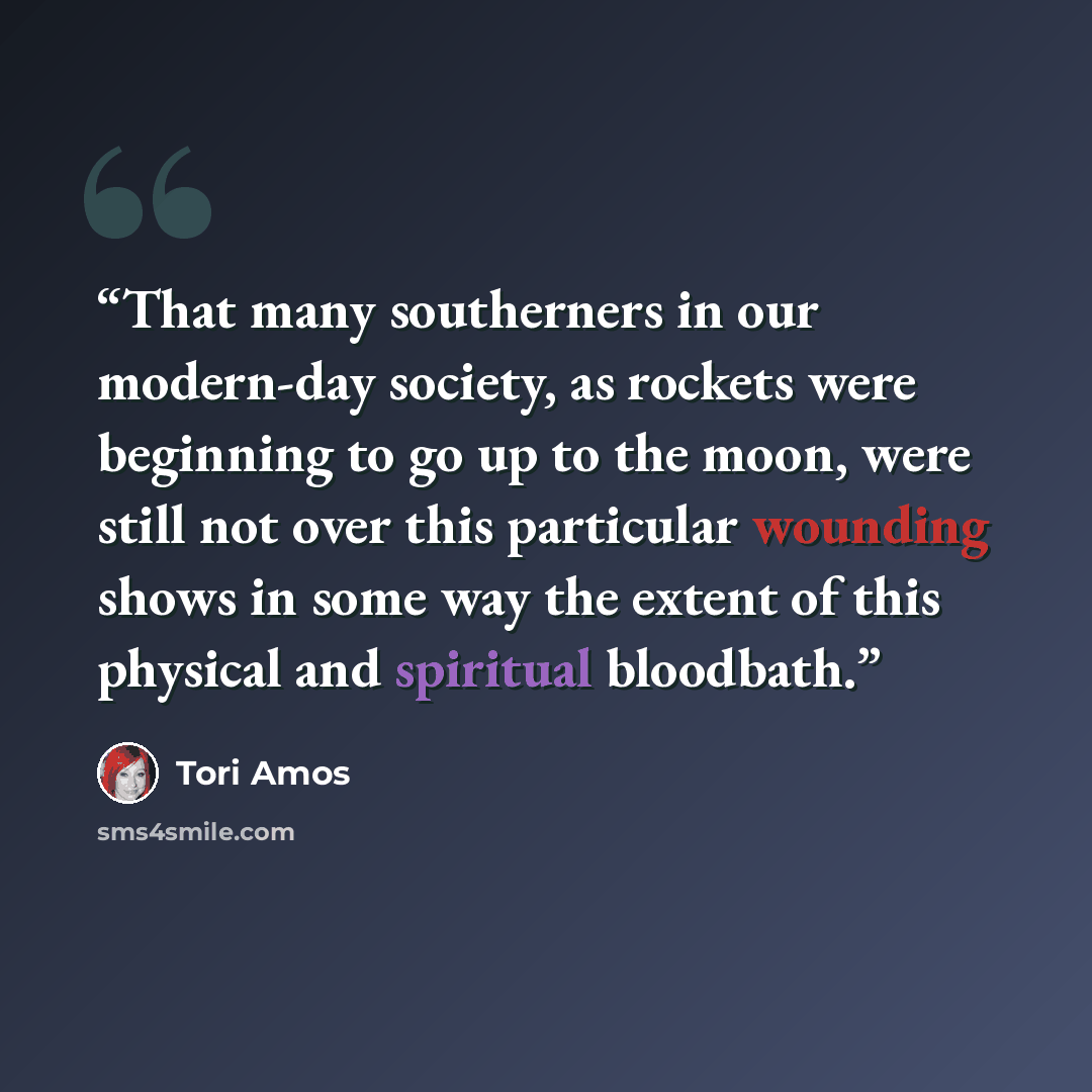 “That many southerners in our modern-day society, as rockets were beginning to go up to the moon, were still not over this particular wounding shows in some way the extent of this physical and spiritual bloodbath.” quote by Tori Amos