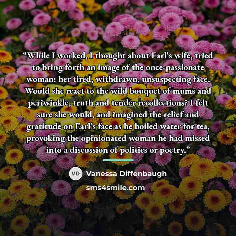 “While I worked, I thought about Earl's wife, tried to bring forth an image of the once-passionate woman: her tired, withdrawn, unsuspecting face. Would she react to the wild bouquet of mums and periwinkle, truth and tender recollections? I felt sure she would, and imagined the relief and gratitude…” quote by Vanessa Diffenbaugh
