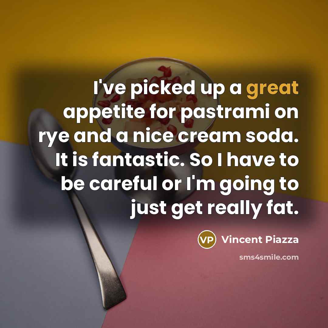 “I've picked up a great appetite for pastrami on rye and a nice cream soda. It is fantastic. So I have to be careful or I'm going to just get really fat.” quote by Vincent Piazza