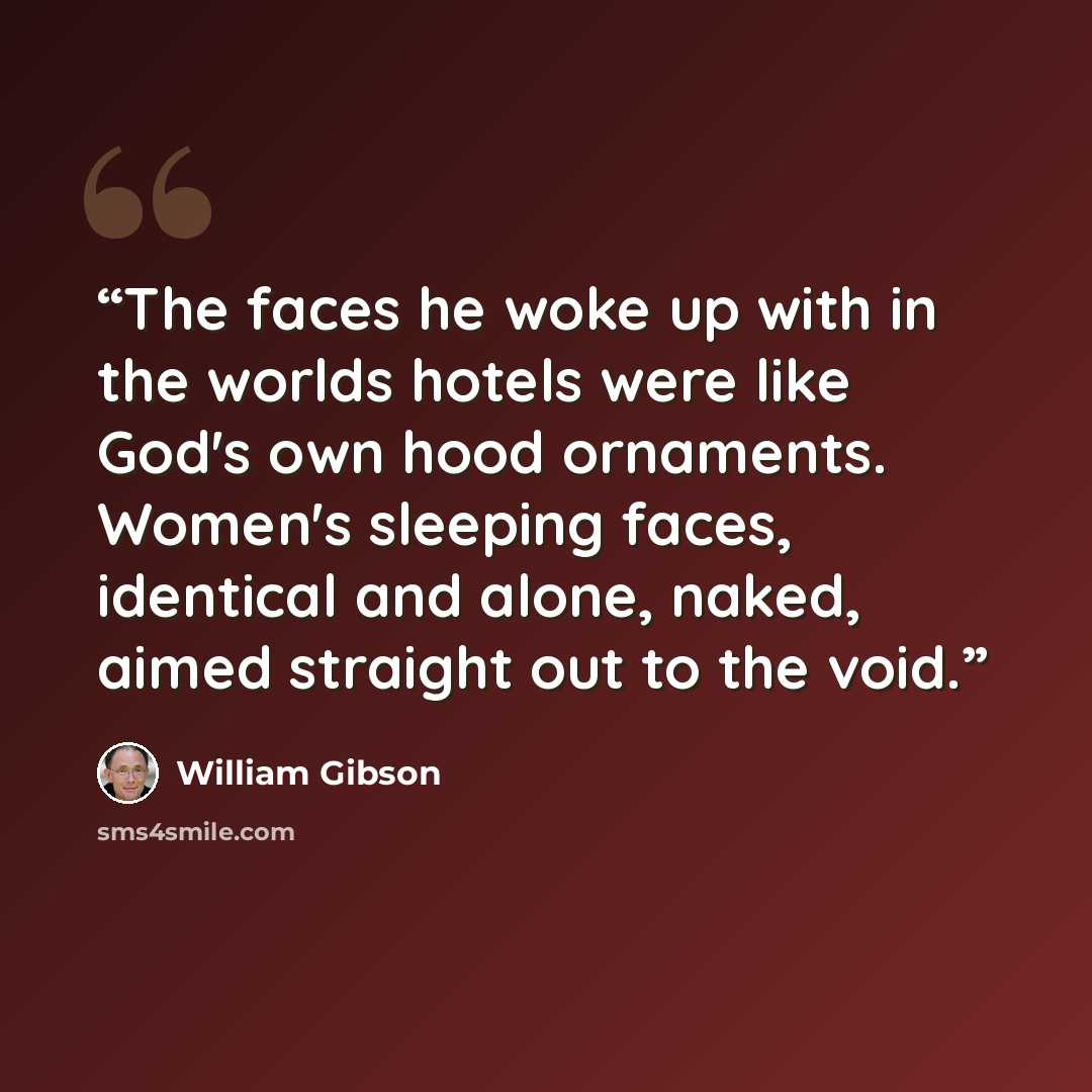 “The faces he woke up with in the worlds hotels were like God's own hood ornaments. Women's sleeping faces, identical and alone, naked, aimed straight out to the void.” quote by William Gibson