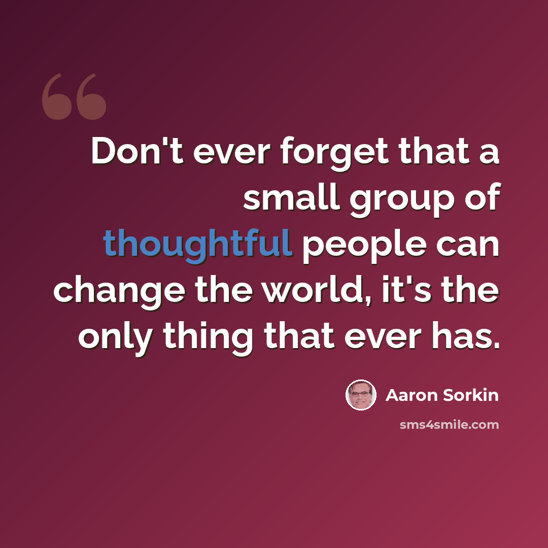 “Don't ever forget that a small group of thoughtful people can change the world, it's the only thing that ever has.” quote by Aaron Sorkin