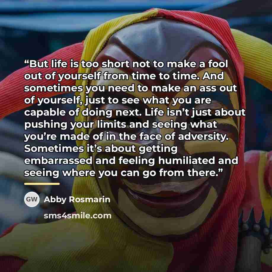 “But life is too short not to make a fool out of yourself from time to time. And sometimes you need to make an ass out of yourself, just to see what you are capable of doing next. Life isn’t just about pushing your limits and seeing what you’re made of in the face of adversity. Sometimes it’s about…” quote by Abby Rosmarin