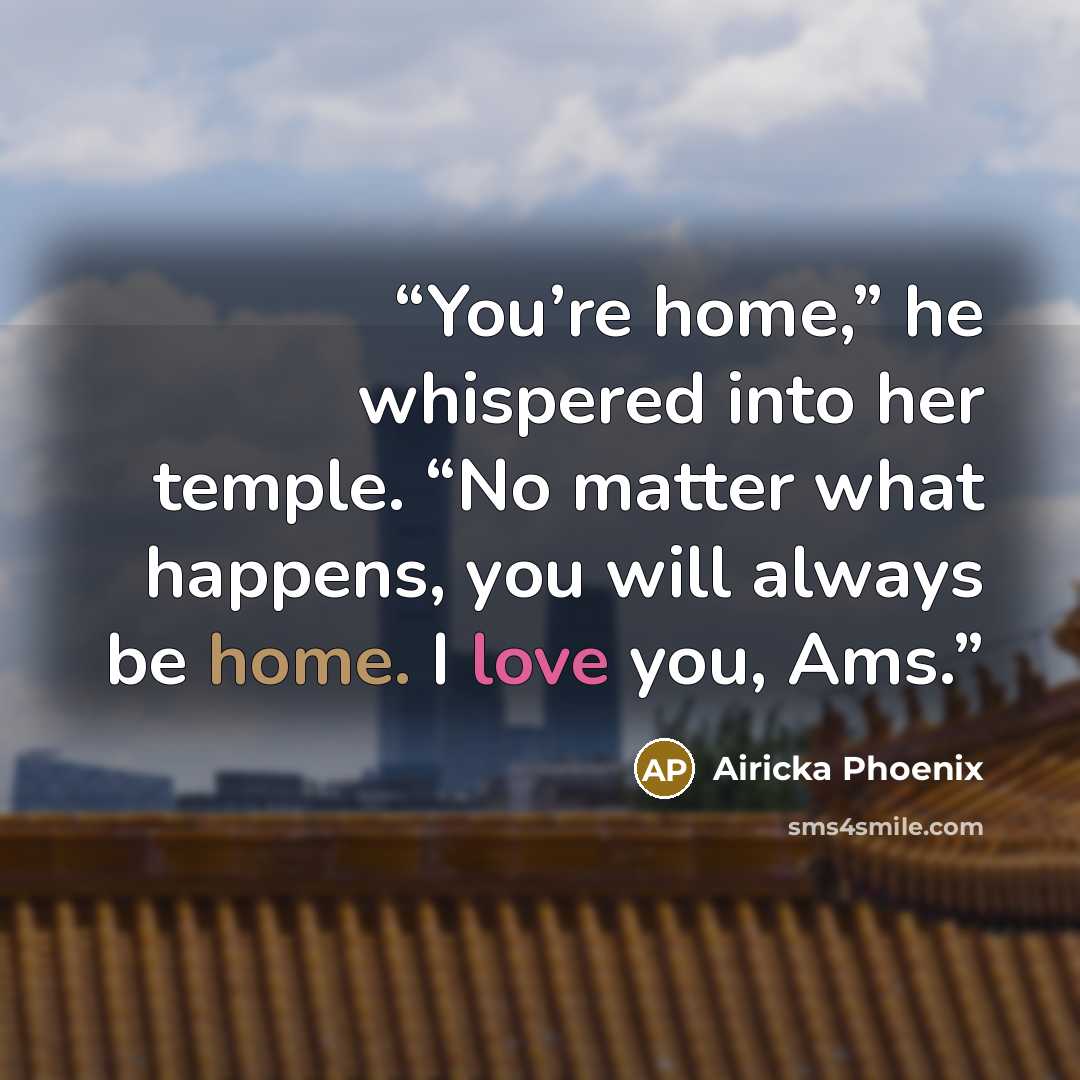 “You’re home,” he whispered into her temple. “No matter what happens, you will always be home. I love you, Ams.” quote by Airicka Phoenix