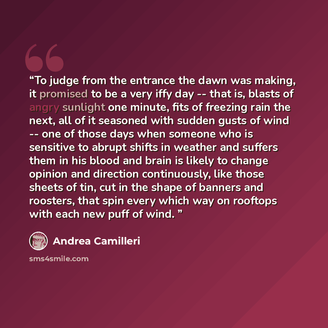 “To judge from the entrance the dawn was making, it promised to be a very iffy day -- that is, blasts of angry sunlight one minute, fits of freezing rain the next, all of it seasoned with sudden gusts of wind -- one of those days when someone who is sensitive to abrupt shifts in weather and suffers…” quote by Andrea Camilleri