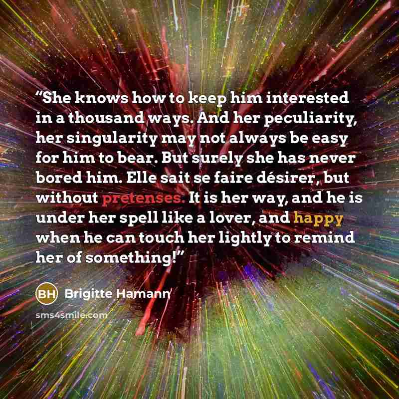 “She knows how to keep him interested in a thousand ways. And her peculiarity, her singularity may not always be easy for him to bear. But surely she has never bored him. Elle sait se faire désirer, but without pretenses. It is her way, and he is under her spell like a lover, and happy when he can…” quote by Brigitte Hamann