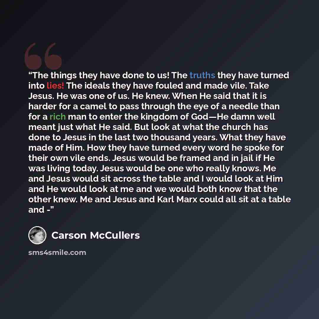 “The things they have done to us! The truths they have turned into lies! The ideals they have fouled and made vile. Take Jesus. He was one of us. He knew. When He said that it is harder for a camel to pass through the eye of a needle than for a rich man to enter the kingdom of God—He damn well…” quote by Carson McCullers
