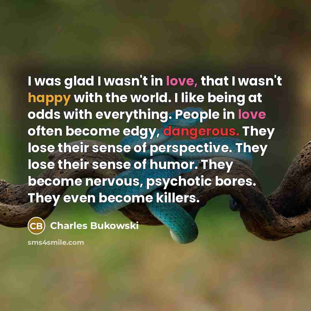 “I was glad I wasn't in love, that I wasn't happy with the world. I like being at odds with everything. People in love often become edgy, dangerous. They lose their sense of perspective. They lose their sense of humor. They become nervous, psychotic bores. They even become killers.” quote by Charles Bukowski
