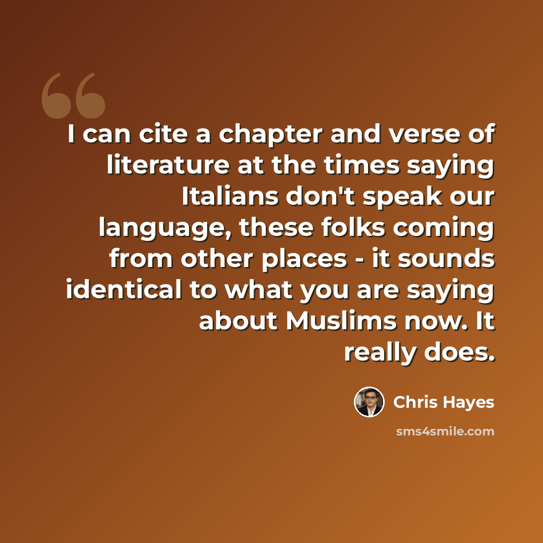 “I can cite a chapter and verse of literature at the times saying Italians don't speak our language, these folks coming from other places - it sounds identical to what you are saying about Muslims now. It really does.” quote by Chris Hayes