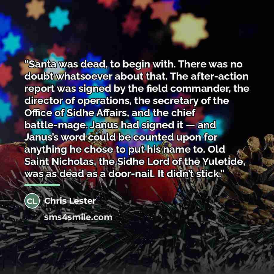 “Santa was dead, to begin with. There was no doubt whatsoever about that. The after-action report was signed by the field commander, the director of operations, the secretary of the Office of Sidhe Affairs, and the chief battle-mage. Janus had signed it — and Janus’s word could be counted upon for…” quote by Chris Lester