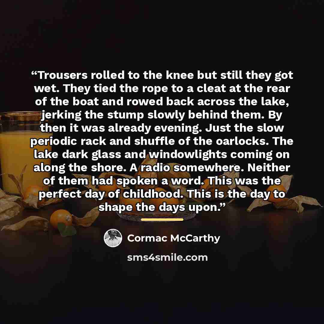 “Trousers rolled to the knee but still they got wet. They tied the rope to a cleat at the rear of the boat and rowed back across the lake, jerking the stump slowly behind them. By then it was already evening. Just the slow periodic rack and shuffle of the oarlocks. The lake dark glass and…” quote by Cormac McCarthy
