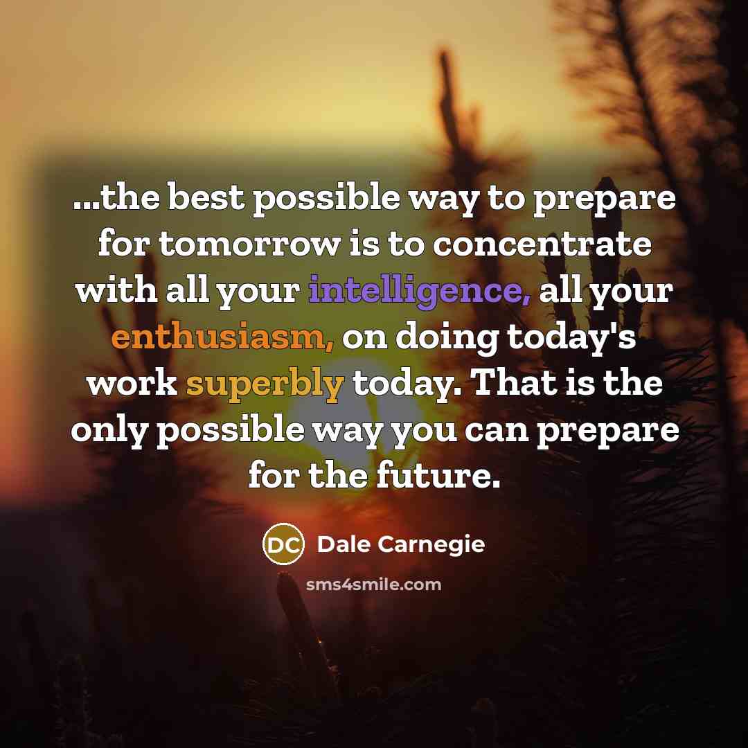 “...the best possible way to prepare for tomorrow is to concentrate with all your intelligence, all your enthusiasm, on doing today's work superbly today. That is the only possible way you can prepare for the future.” quote by Dale Carnegie