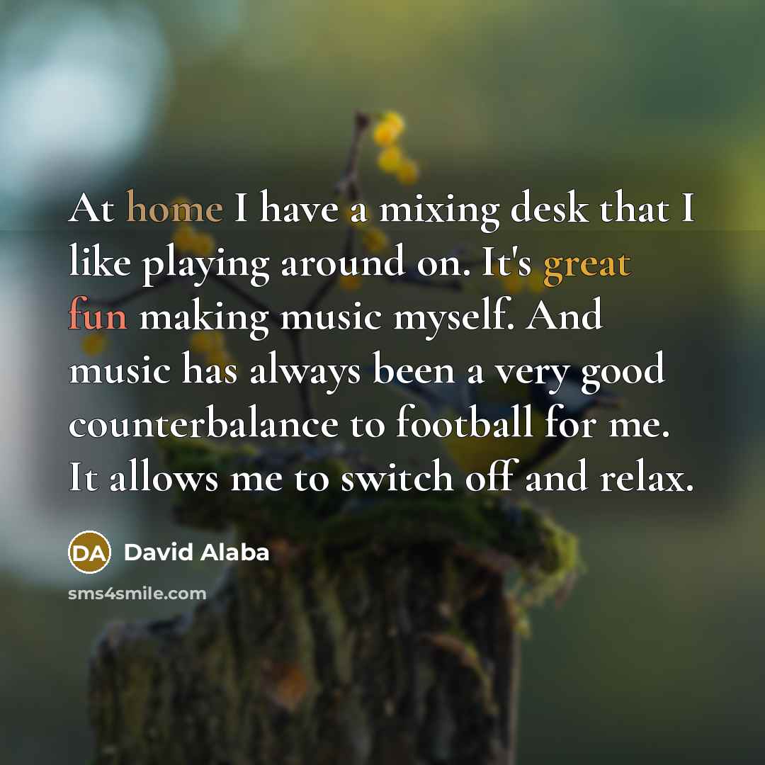 “At home I have a mixing desk that I like playing around on. It's great fun making music myself. And music has always been a very good counterbalance to football for me. It allows me to switch off and relax.” quote by David Alaba