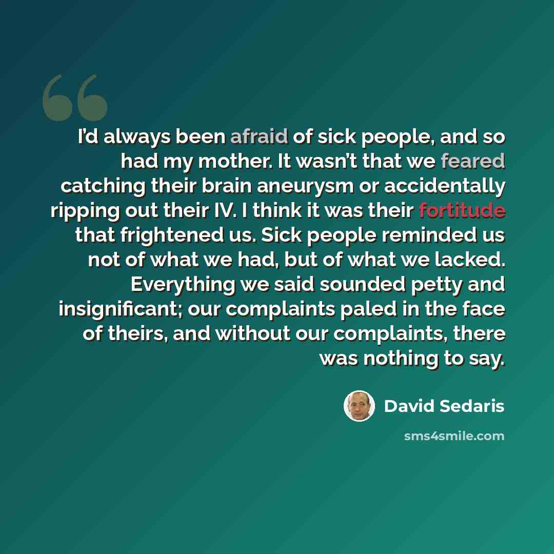 “I’d always been afraid of sick people, and so had my mother. It wasn’t that we feared catching their brain aneurysm or accidentally ripping out their IV. I think it was their fortitude that frightened us. Sick people reminded us not of what we had, but of what we lacked. Everything we said sounded…” quote by David Sedaris