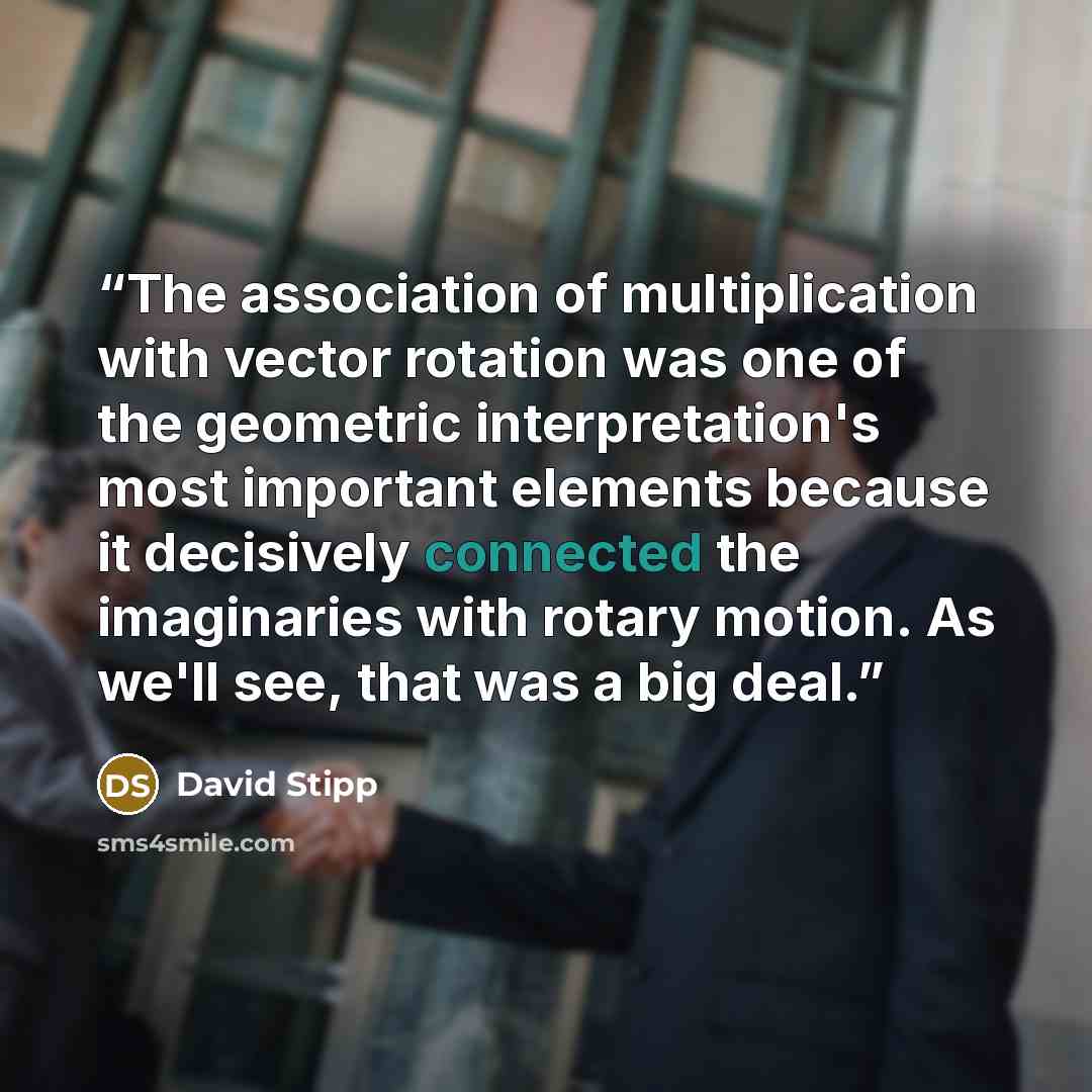 “The association of multiplication with vector rotation was one of the geometric interpretation's most important elements because it decisively connected the imaginaries with rotary motion. As we'll see, that was a big deal.” quote by David Stipp