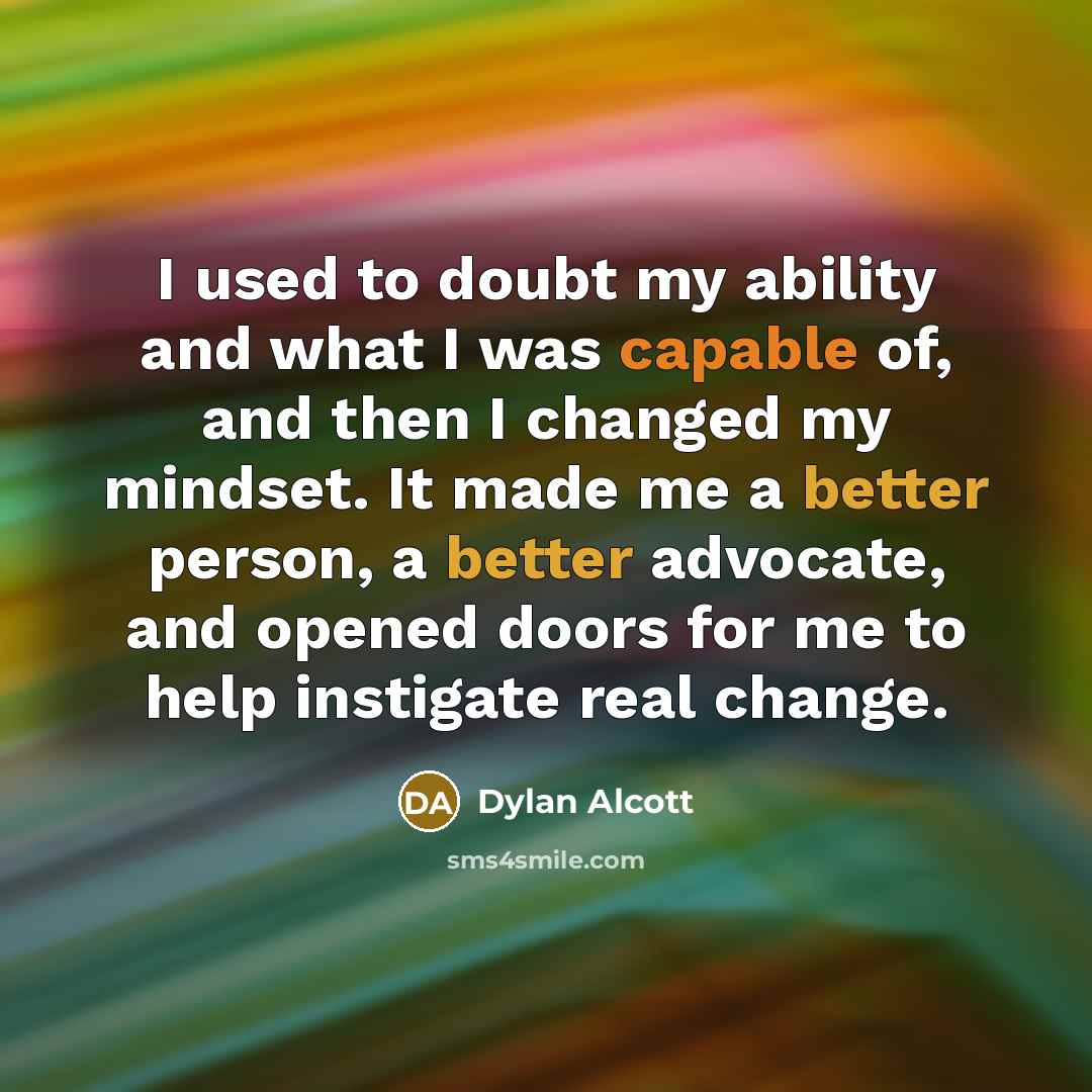“I used to doubt my ability and what I was capable of, and then I changed my mindset. It made me a better person, a better advocate, and opened doors for me to help instigate real change.” quote by Dylan Alcott